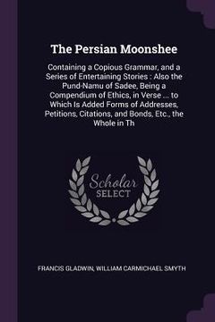 portada The Persian Moonshee: Containing a Copious Grammar, and a Series of Entertaining Stories: Also the Pund-Namu of Sadee, Being a Compendium of (en Inglés)