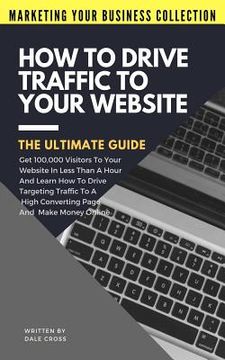 portada How To Drive Traffic To Your Website - The Ultimate Guide: Get 100,000 Visitors In Less Than A Hour And Learn How To Drive Targeting Traffic To A High (en Inglés)