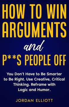 portada How to Win Arguments and P**s People Off. You Don't Have to Be Smarter to Be Right. Use Creative Critical Thinking. Reframe with Logic and Humor. (en Inglés)