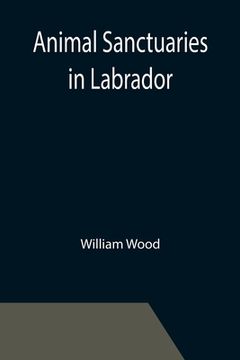 portada Animal Sanctuaries in Labrador; An Address Presented by Lt.-Colonel William Wood, F.R.S.C. before the Second Annual Meeting of the Commission of Conse (en Inglés)