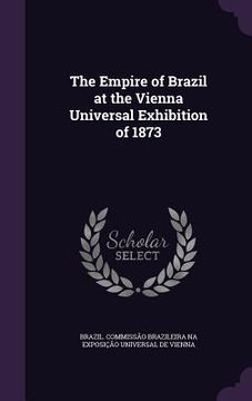 portada The Empire of Brazil at the Vienna Universal Exhibition of 1873 (en Inglés)