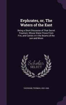 portada Evphrates, or, The Waters of the East: Being a Short Discourse of That Secret Fountain, Whose Water Flows From Fire, and Carries in it the Beams of th