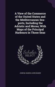 portada A View of the Commerce of the United States and the Mediterranean Sea-ports, Including the Adriatic and Morea; With Maps of the Principal Harbours in (en Inglés)