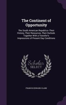 portada The Continent of Opportunity: The South American Republics--Their History, Their Resources, Their Outlook. Together With a Traveller's Impressions o (in English)