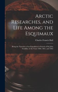 portada Arctic Researches, and Life Among the Esquimaux: Being the Narrative of an Expedition in Search of Sir John Franklin, in the Years 1860, 1861, and 186 (en Inglés)
