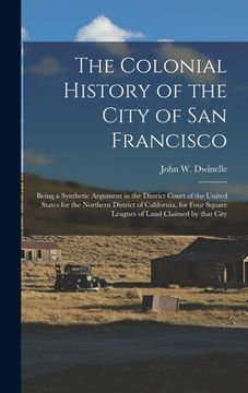 portada The Colonial History of the City of San Francisco: Being a Synthetic Argument in the District Court of the United States for the Northern District of
