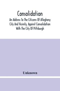 portada Consolidation, An Address To The Citizens Of Allegheny City And Vicinity, Against Consolidation With The City Of Pittsburgh