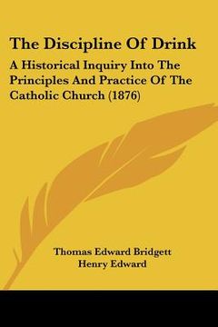 portada the discipline of drink: a historical inquiry into the principles and practice of the catholic church (1876) (en Inglés)