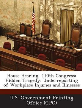 portada House Hearing, 110th Congress: Hidden Tragedy: Underreporting of Workplace Injuries and Illnesses