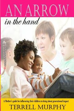 portada An arrow in the hand: A mothers's guide to influencing their children to bring about generational impact (en Inglés)
