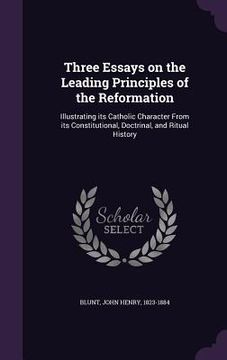 portada Three Essays on the Leading Principles of the Reformation: Illustrating its Catholic Character From its Constitutional, Doctrinal, and Ritual History (en Inglés)
