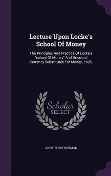portada Lecture Upon Locke's School Of Money: The Principles And Practice Of Locke's "school Of Money" And Unsound Currency Substitutes For Money, 1695,