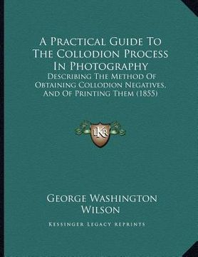 portada a practical guide to the collodion process in photography: describing the method of obtaining collodion negatives, and of printing them (1855) (in English)