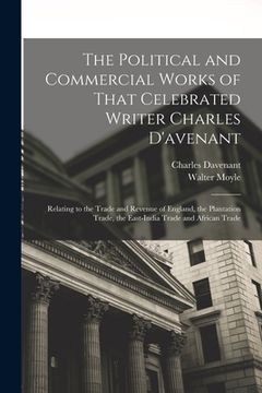 portada The Political and Commercial Works of That Celebrated Writer Charles D'avenant: Relating to the Trade and Revenue of England, the Plantation Trade, th (en Inglés)