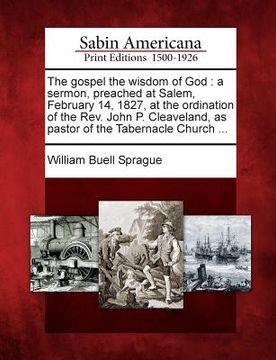 portada The Gospel the Wisdom of God: A Sermon, Preached at Salem, February 14, 1827, at the Ordination of the REV. John P. Cleaveland, as Pastor of the Tab (en Inglés)
