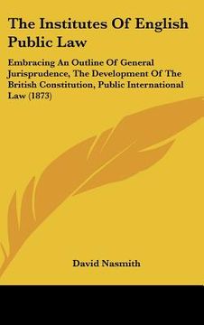 portada the institutes of english public law: embracing an outline of general jurisprudence, the development of the british constitution, public international (in English)
