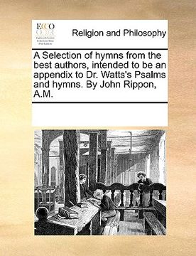 portada a selection of hymns from the best authors, intended to be an appendix to dr. watts's psalms and hymns. by john rippon, a.m. (en Inglés)