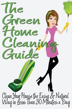 portada The Green Home Cleaning Guide: Clean Your House the Easy and Natural Way in Less than 30 Minutes a Day (en Inglés)