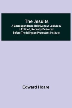 portada The Jesuits; A correspondence relative to a lecture so entitled, recently delivered before the Islington Protestant Institute (en Inglés)