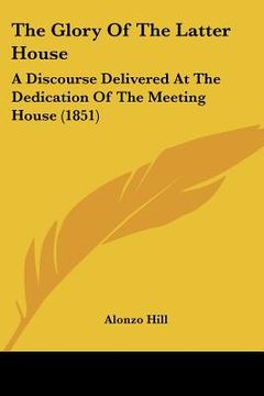portada the glory of the latter house: a discourse delivered at the dedication of the meeting house (1851) (in English)