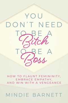 portada You Don't Need to Be a Bitch to Be a Boss: How to Flaunt Femininity, Embrace Empathy, and Win with a Vengeance (en Inglés)