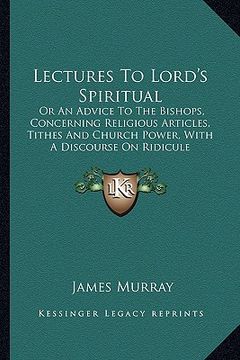 portada lectures to lord's spiritual: or an advice to the bishops, concerning religious articles, tithes and church power, with a discourse on ridicule (en Inglés)