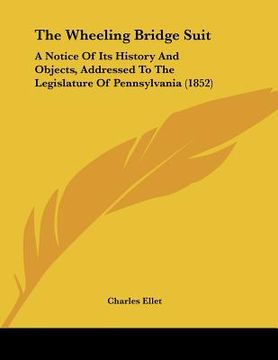 portada the wheeling bridge suit: a notice of its history and objects, addressed to the legislature of pennsylvania (1852) (en Inglés)