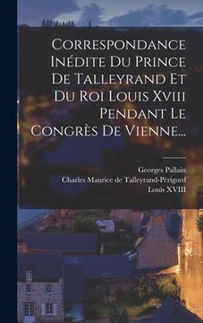 portada Correspondance Inédite Du Prince De Talleyrand Et Du Roi Louis Xviii Pendant Le Congrès De Vienne... (en Francés)