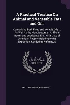 portada A Practical Treatise On Animal and Vegetable Fats and Oils: Comprising Both Fixed and Volatile Oils ... As Well As the Manufacture of Artificial Butte (en Inglés)