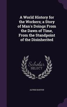 portada A World History for the Workers; a Story of Man's Doings From the Dawn of Time, From the Standpoint of the Disinherited (en Inglés)