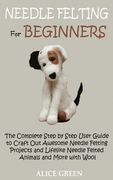 portada Needle Felting for Beginners: The Complete Step by Step User Guide to Craft Out Awesome Needle Felting Projects and Lifelike Needle Felted Animals a 