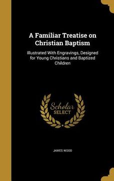 portada A Familiar Treatise on Christian Baptism: Illustrated With Engravings, Designed for Young Christians and Baptized Children (en Inglés)