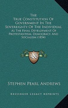 portada the true constitution of government in the sovereignty of the individual: as the final development of protestantism, democracy, and socialism (1854) (en Inglés)
