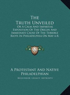 portada the truth unveiled: or a calm and impartial exposition of the origin and immediate cause of the terrible riots in philadelphia on may 6-8, (en Inglés)