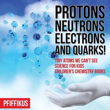 portada Protons, Neutrons, Electrons and Quarks! Tiny Atoms We Can't See - Science for Kids - Children's Chemistry Books (in English)