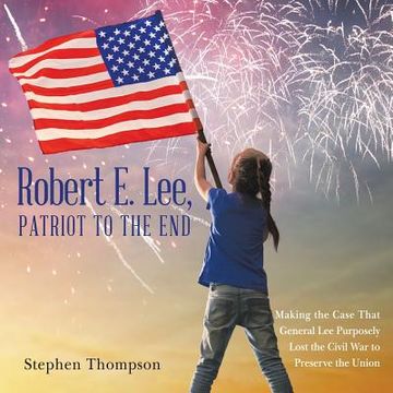 portada Robert E. Lee, Patriot to the End: Making the Case That General Lee Purposely Lost the Civil War to Preserve the Union (en Inglés)