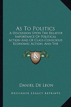 portada as to politics: a discussion upon the relative importance of political action and of class-conscious economic action, and the urgent n (en Inglés)