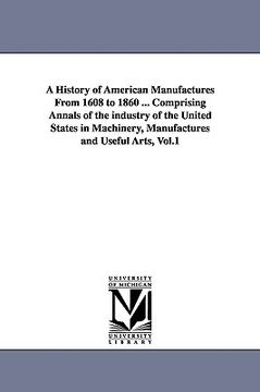 portada a history of american manufactures from 1608 to 1860 ... comprising annals of the industry of the united states in machinery, manufactures and usefu (en Inglés)