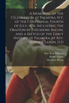 portada A Memorial of the Celebration at Palmyra, N.Y. of the Centennial Fourth of July, 1876, Including the Oration by Theodore Bacon, and a Sketch of the Ea (en Inglés)