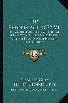 portada the reform act, 1832 v1: the correspondence of the late earl grey, with his majesty king william iv and with herbert taylor (1867)