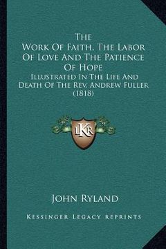 portada the work of faith, the labor of love and the patience of hope: illustrated in the life and death of the rev. andrew fuller (1818) (in English)