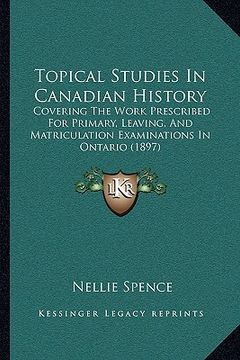 portada topical studies in canadian history: covering the work prescribed for primary, leaving, and matriculation examinations in ontario (1897) (en Inglés)