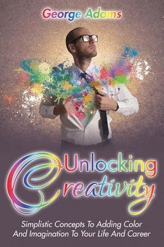 portada Unlocking Creativity: Simplistic Concepts To Adding Color And Imagination To Your Life And Career (en Inglés)