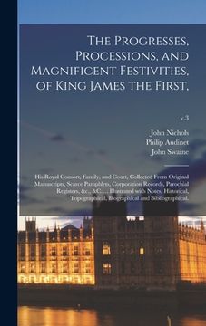 portada The Progresses, Processions, and Magnificent Festivities, of King James the First,: His Royal Consort, Family, and Court, Collected From Original Manu (en Inglés)