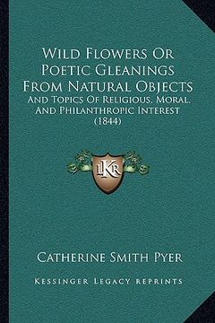 portada wild flowers or poetic gleanings from natural objects: and topics of religious, moral, and philanthropic interest (and topics of religious, moral, and (en Inglés)