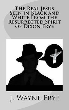 portada The Real Jesus Seen in Black and White From the Resurrected Spirit of Dixon Frye (en Inglés)