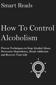 portada How To Control Alcoholism: Proven Techniques To Stop Alcohol Abuse, Overcome Dependency, Break Addiction and Recover Your Life (en Inglés)