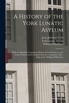 portada A History of the York Lunatic Asylum: With an Appendix, Containing Minutes of the Evidence on the Cases of Abuse Lately Inquired Into by a Committee, (en Inglés)