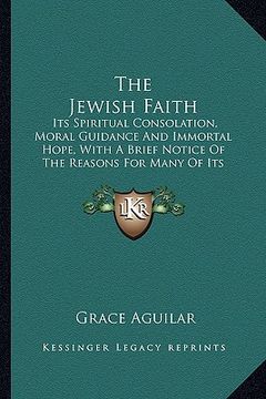 portada the jewish faith: its spiritual consolation, moral guidance and immortal hope, with a brief notice of the reasons for many of its ordina (en Inglés)