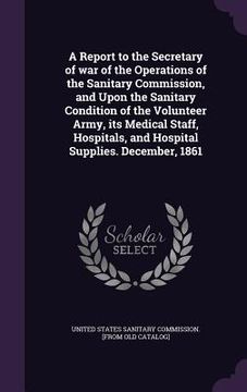 portada A Report to the Secretary of war of the Operations of the Sanitary Commission, and Upon the Sanitary Condition of the Volunteer Army, its Medical Staf